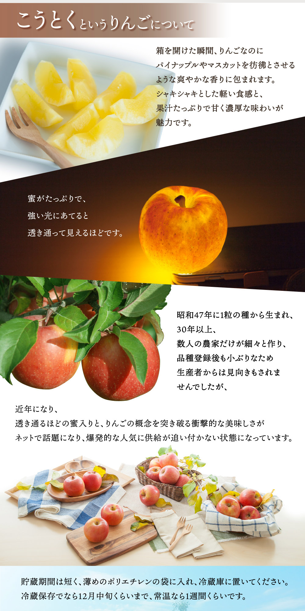 酸味もありますが甘みのほうが強く、りんごなのにパイナップルのような味です。香りが強く、硬めでシャキシャキしており、とてもジューシーです。非常に蜜が多く、強い光にあてると透き通って見えます。小ぶりなため生産者からは見向きもされませんでしたが、近年になり、透き通るほどの蜜入りと、りんごの概念を突き破る衝撃的な美味しさがネットで話題になり、爆発的な人気に供給が追い付かない状態になっています。